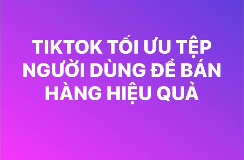 TỐI ƯU TỆP NGƯỜI DÙNG TRÊN TIKTOK ĐỂ BÁN HÀNG HIỆU QUẢ